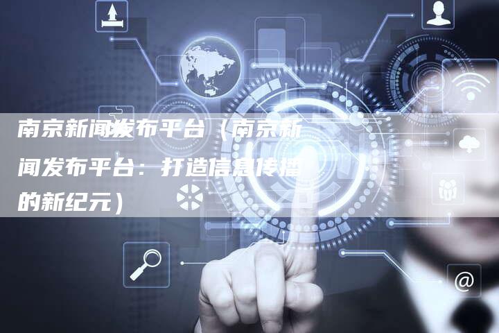 南京新闻发布平台（南京新闻发布平台：打造信息传播的新纪元）-直编软文营销网