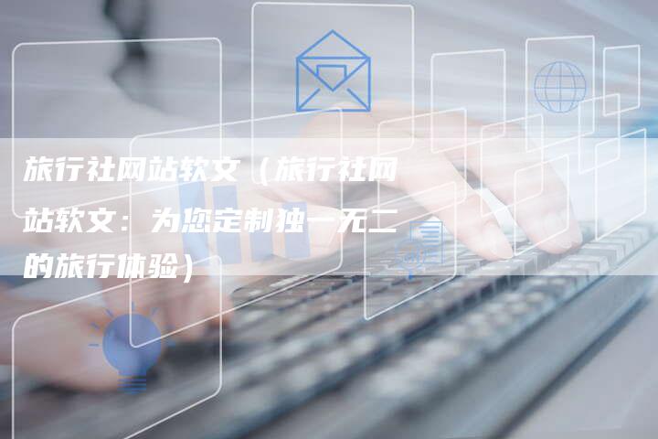 旅行社网站软文（旅行社网站软文：为您定制独一无二的旅行体验）-直编软文营销网