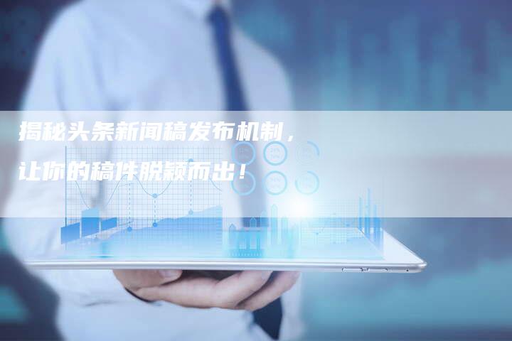 揭秘头条新闻稿发布机制，让你的稿件脱颖而出！-直编软文营销网