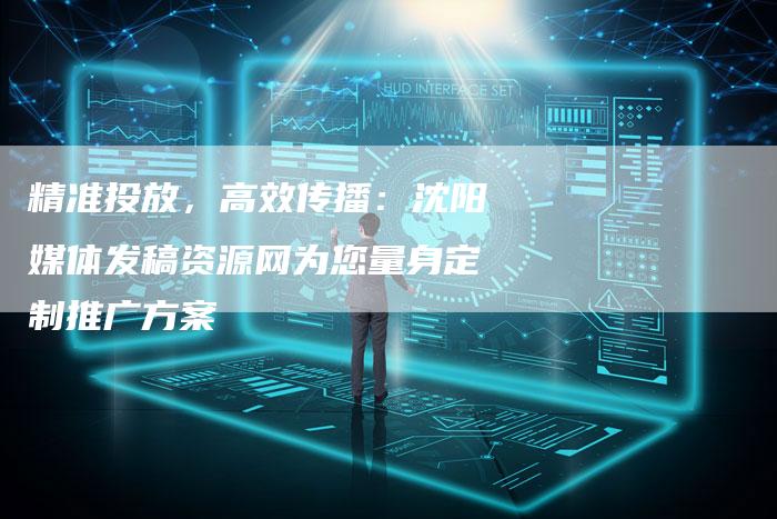 精准投放，高效传播：沈阳媒体发稿资源网为您量身定制推广方案-直编软文营销网