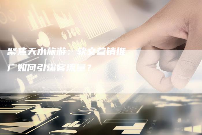聚焦天水旅游：软文营销推广如何引爆客流量？-直编软文营销网