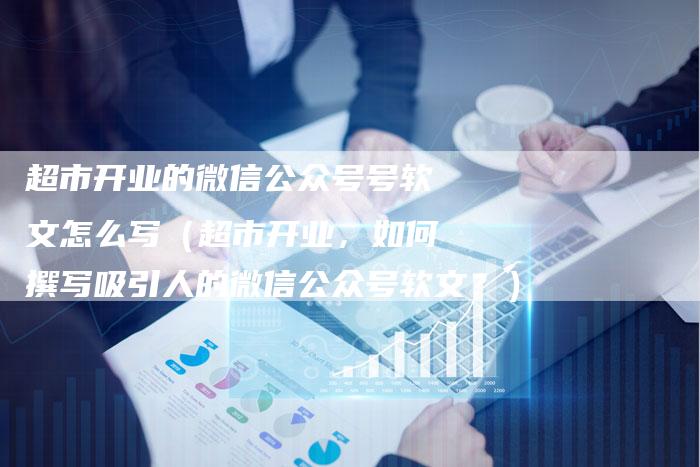 超市开业的微信公众号号软文怎么写（超市开业，如何撰写吸引人的微信公众号软文？）