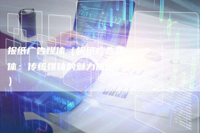 报纸广告媒体（报纸广告媒体：传统媒体的魅力依旧？）-直编软文营销网