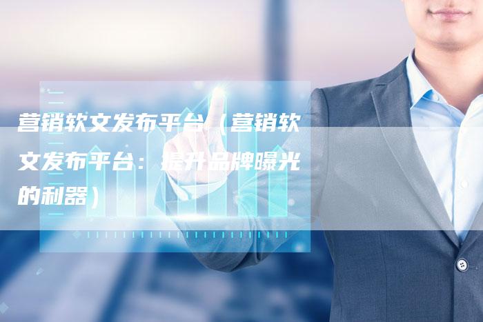 营销软文发布平台（营销软文发布平台：提升品牌曝光的利器）