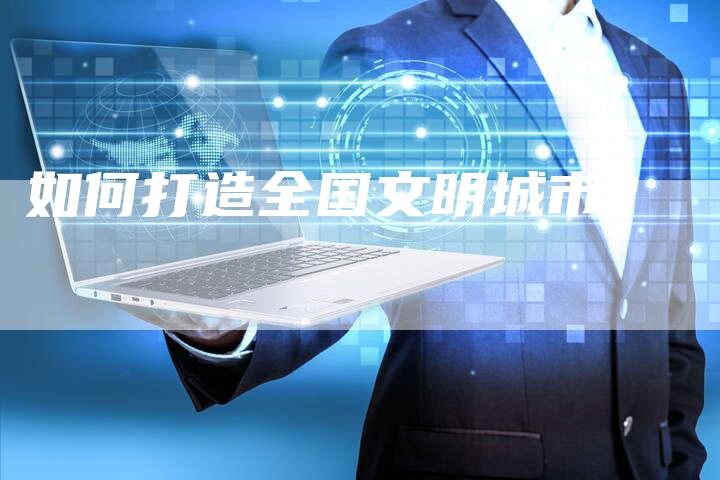 如何打造全国文明城市?-直编软文营销网