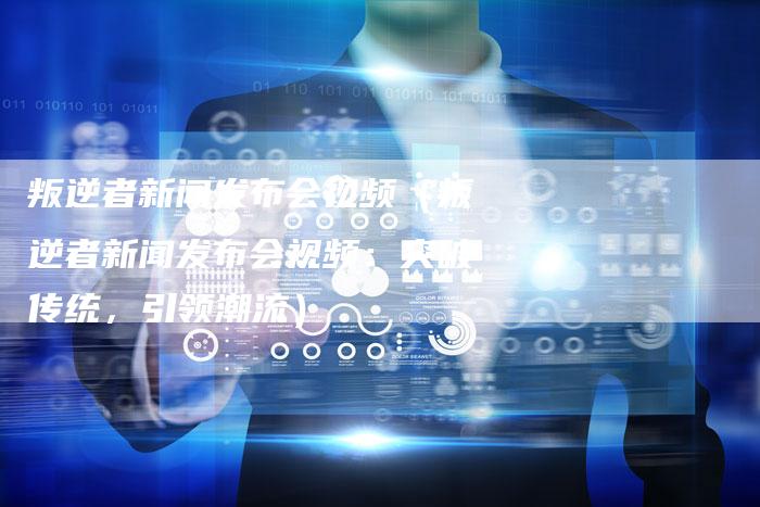 叛逆者新闻发布会视频（叛逆者新闻发布会视频：突破传统，引领潮流）
