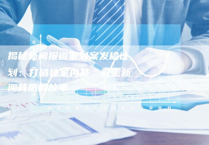 揭秘新闻报道策划案发稿计划：打破独家内幕，解密新闻背后的故事-直编软文营销网