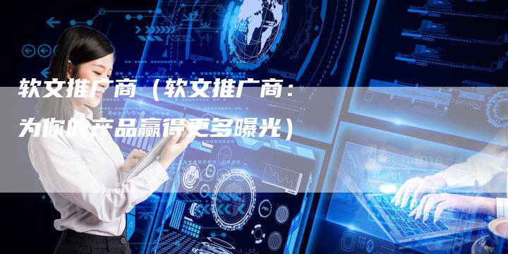 软文推广商（软文推广商：为你的产品赢得更多曝光）