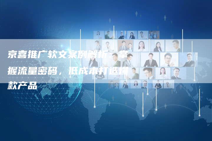 京喜推广软文案例解析：掌握流量密码，低成本打造爆款产品-直编软文营销网