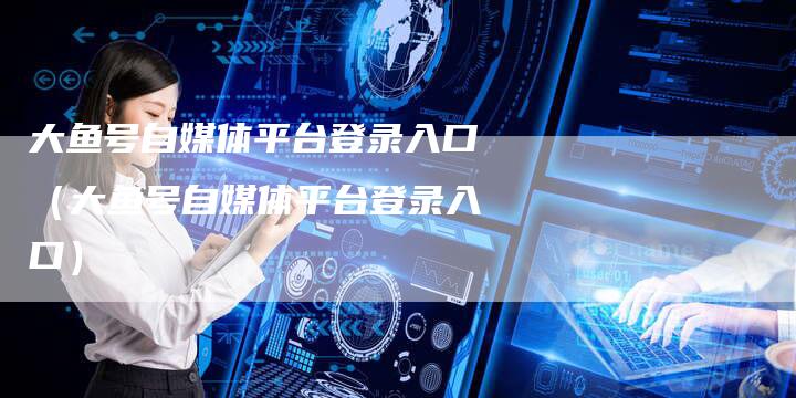 大鱼号自媒体平台登录入口（大鱼号自媒体平台登录入口）-直编软文营销网
