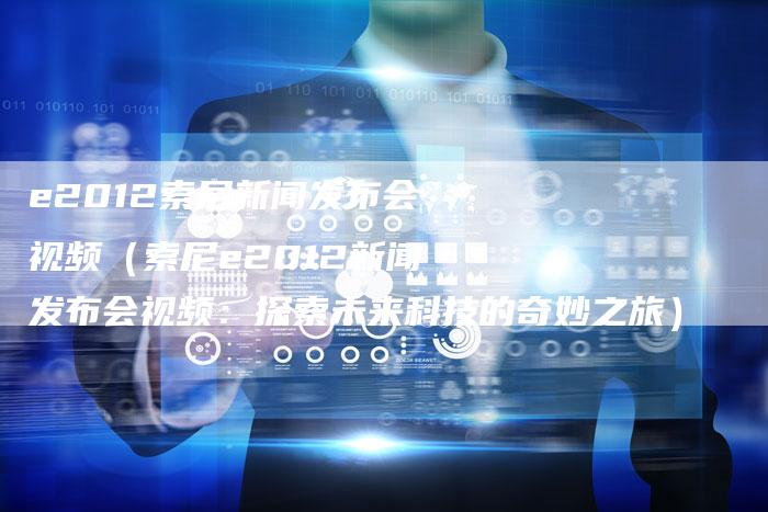e2012索尼新闻发布会视频（索尼e2012新闻发布会视频：探索未来科技的奇妙之旅）-直编软文营销网