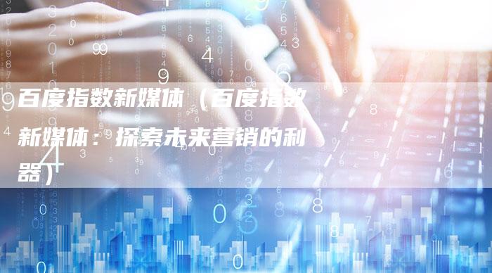 百度指数新媒体（百度指数新媒体：探索未来营销的利器）
