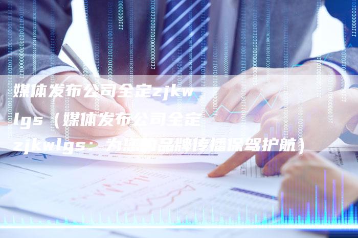 媒体发布公司全定zjkwlgs（媒体发布公司全定zjkwlgs：为您的品牌传播保驾护航）-直编软文营销网