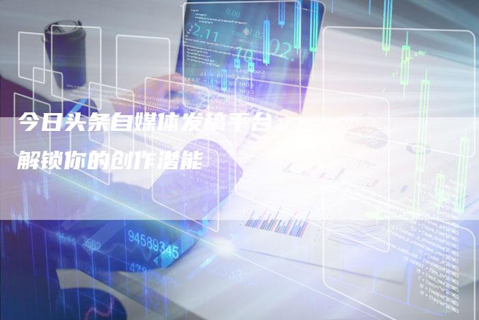 今日头条自媒体发稿平台：解锁你的创作潜能