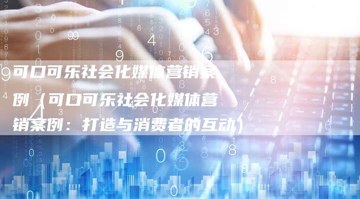 可口可乐社会化媒体营销案例（可口可乐社会化媒体营销案例：打造与消费者的互动）-直编软文营销网
