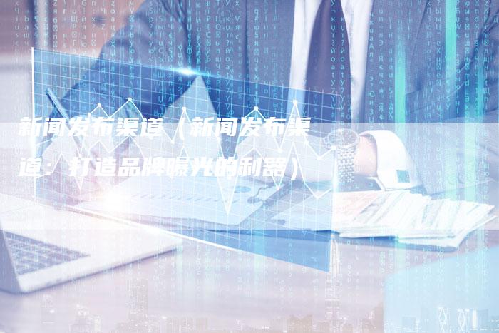 新闻发布渠道（新闻发布渠道：打造品牌曝光的利器）-直编软文营销网
