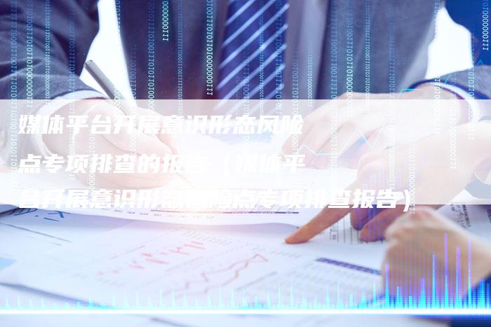 媒体平台开展意识形态风险点专项排查的报告（媒体平台开展意识形态风险点专项排查报告）-直编软文营销网