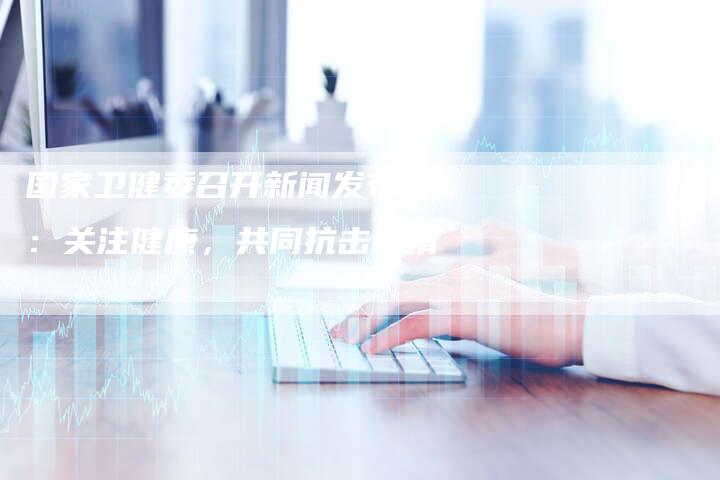 国家卫健委召开新闻发布会：关注健康，共同抗击疫情-直编软文营销网
