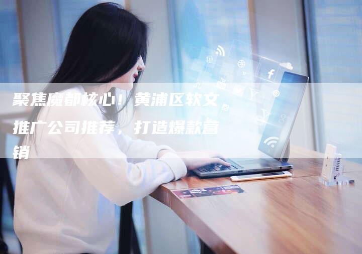 聚焦魔都核心！黄浦区软文推广公司推荐，打造爆款营销-直编软文营销网