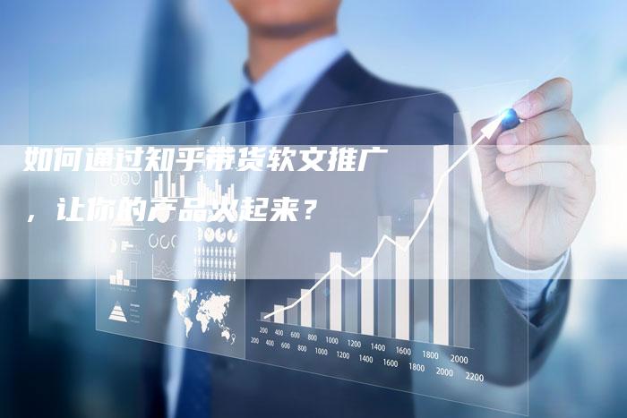 如何通过知乎带货软文推广，让你的产品火起来？-直编软文营销网