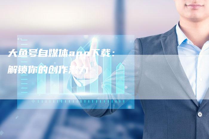 大鱼号自媒体app下载：解锁你的创作潜力