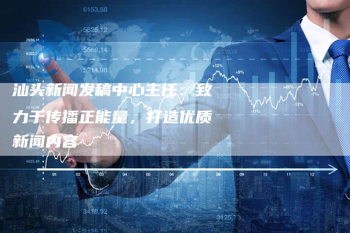 汕头新闻发稿中心主任：致力于传播正能量，打造优质新闻内容