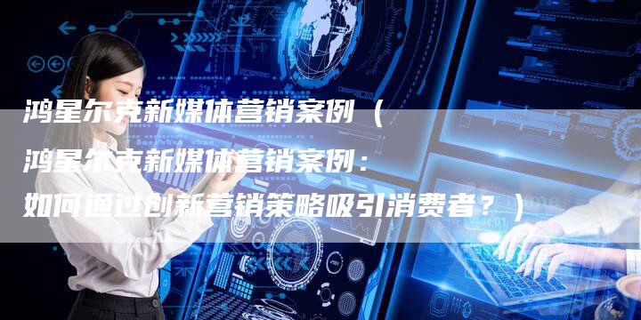 鸿星尔克新媒体营销案例（鸿星尔克新媒体营销案例：如何通过创新营销策略吸引消费者？）-直编软文营销网