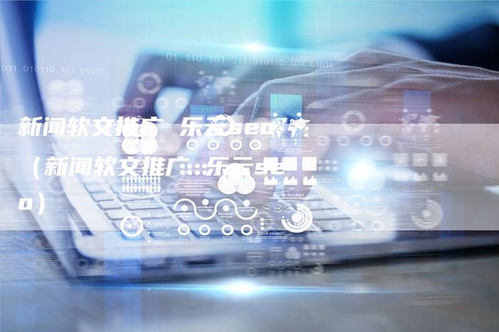 新闻软文推广 乐云seo（新闻软文推广 乐云seo）-直编软文营销网