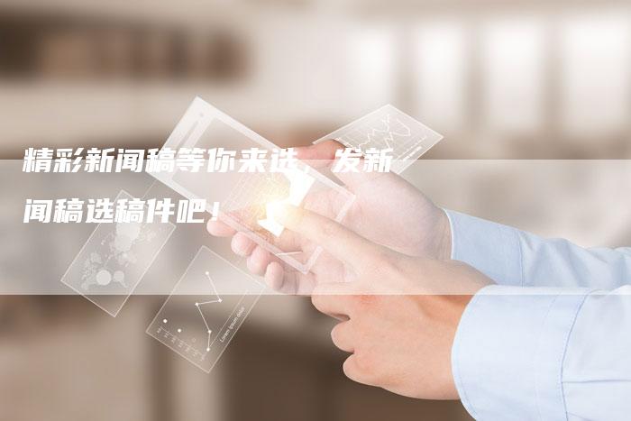 精彩新闻稿等你来选，发新闻稿选稿件吧！-直编软文营销网