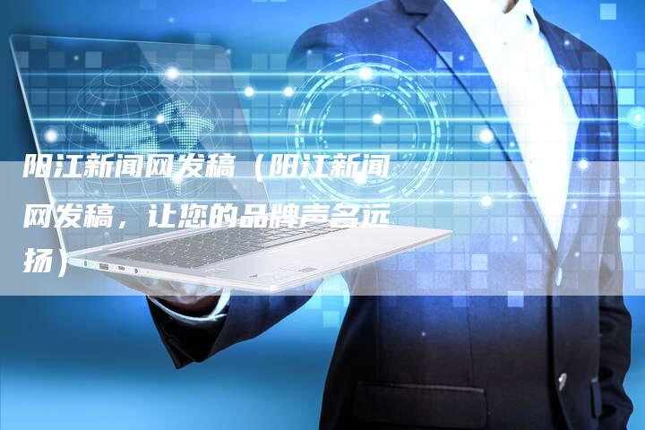 阳江新闻网发稿（阳江新闻网发稿，让您的品牌声名远扬）-直编软文营销网