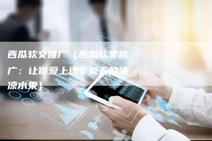 西瓜软文推广（西瓜软文推广：让你爱上这个夏天的清凉水果）-直编软文营销网