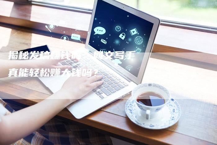揭秘发稿赚钱吗：网文写手真能轻松赚大钱吗？-直编软文营销网