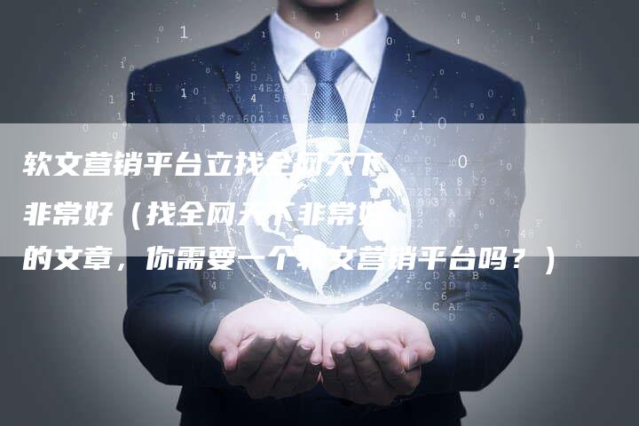 软文营销平台立找全网天下非常好（找全网天下非常好的文章，你需要一个软文营销平台吗？）