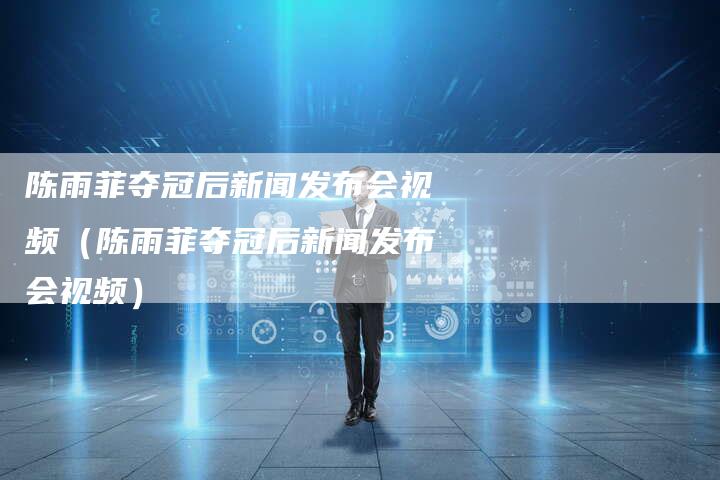 陈雨菲夺冠后新闻发布会视频(陈雨菲夺冠后新闻发布会视频)-直编软文营销网