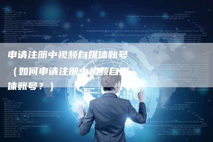 申请注册中视频自媒体账号（如何申请注册中视频自媒体账号？）