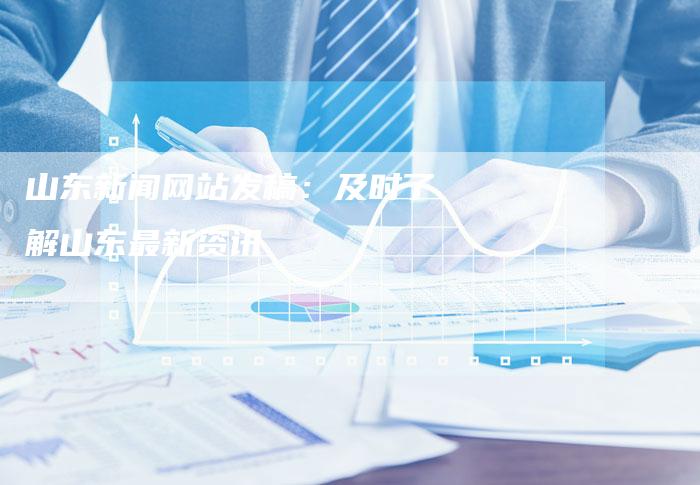 山东新闻网站发稿：及时了解山东最新资讯