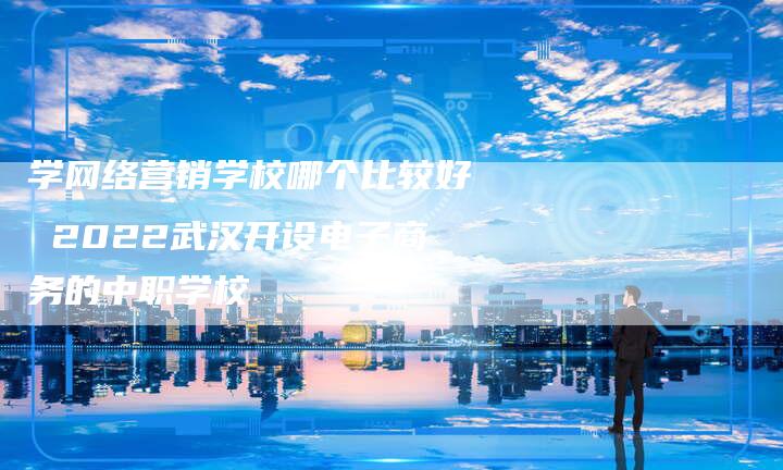 学网络营销学校哪个比较好 2022武汉开设电子商务的中职学校-直编软文营销网