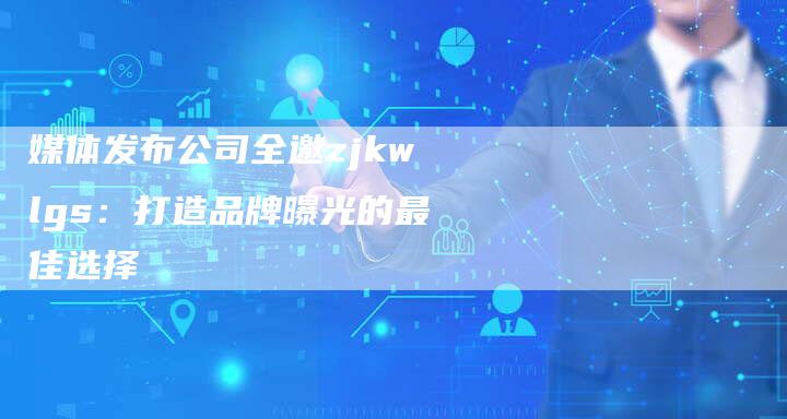 媒体发布公司全邀zjkwlgs：打造品牌曝光的最佳选择-直编软文营销网