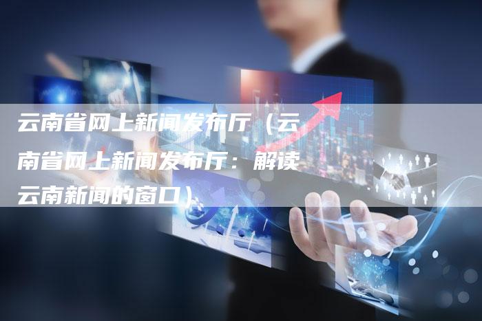 云南省网上新闻发布厅（云南省网上新闻发布厅：解读云南新闻的窗口）-直编软文营销网