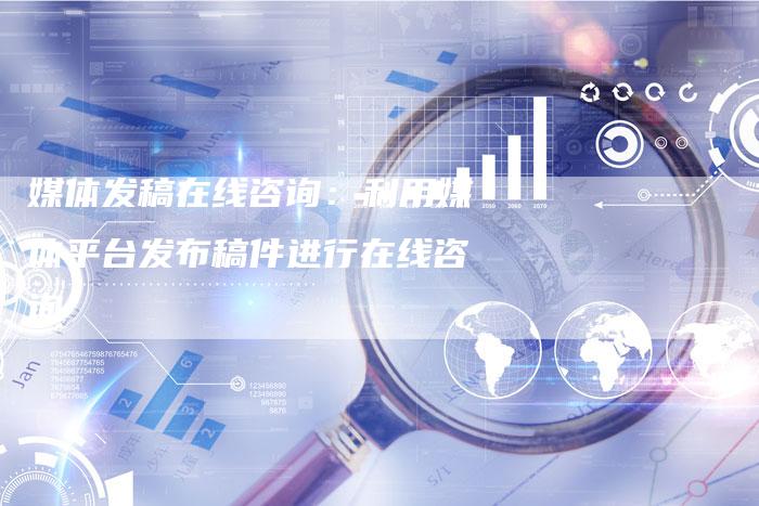 媒体发稿在线咨询：利用媒体平台发布稿件进行在线咨询-直编软文营销网