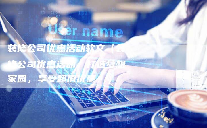 装修公司优惠活动软文（装修公司优惠活动：打造梦想家园，享受超值优惠！）-直编软文营销网