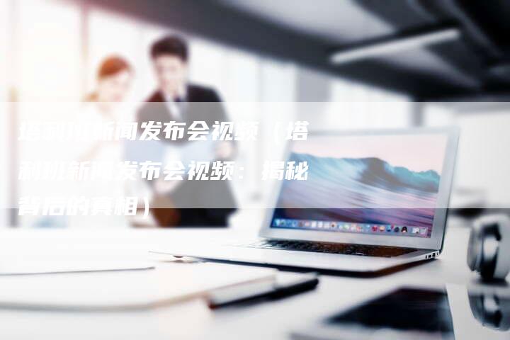 塔利班新闻发布会视频（塔利班新闻发布会视频：揭秘背后的真相）