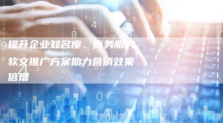 提升企业知名度，商务服务软文推广方案助力营销效果倍增-直编软文营销网