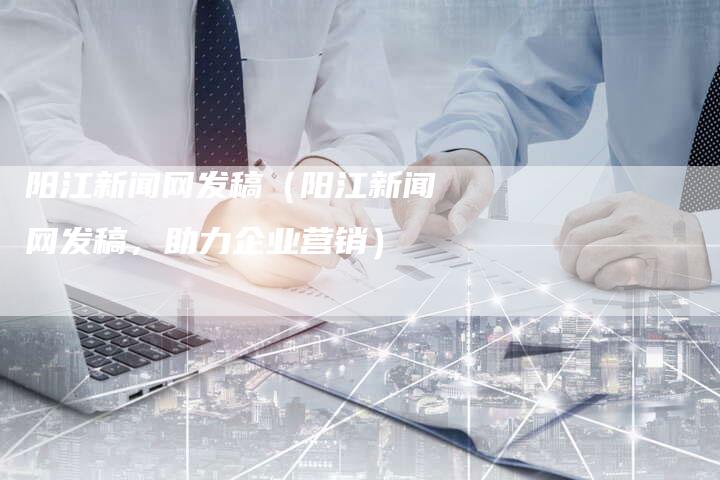 阳江新闻网发稿(阳江新闻网发稿,助力企业营销)-直编软文营销网