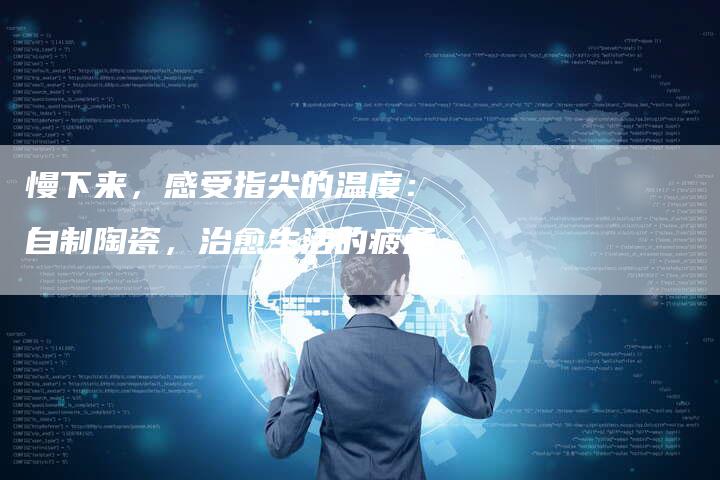 慢下来，感受指尖的温度：自制陶瓷，治愈生活的疲惫-直编软文营销网