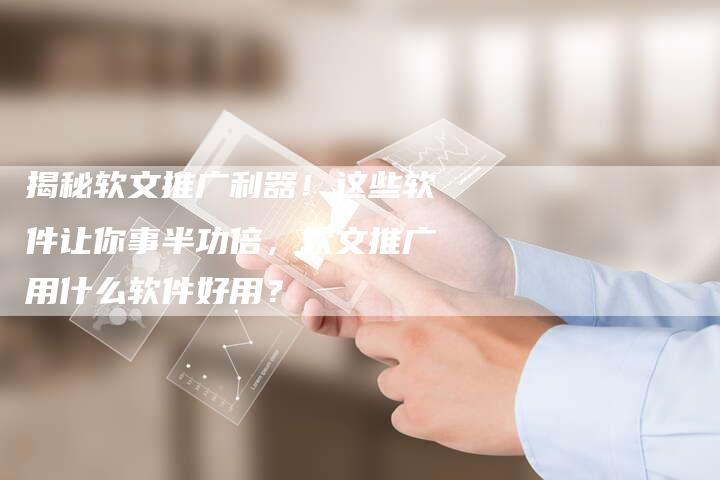 揭秘软文推广利器！这些软件让你事半功倍，软文推广用什么软件好用？-直编软文营销网