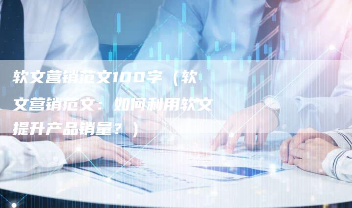软文营销范文100字（软文营销范文：如何利用软文提升产品销量？）