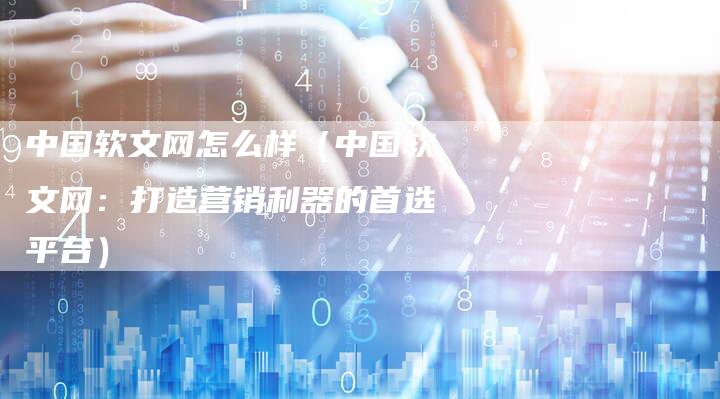 中国软文网怎么样（中国软文网：打造营销利器的首选平台）