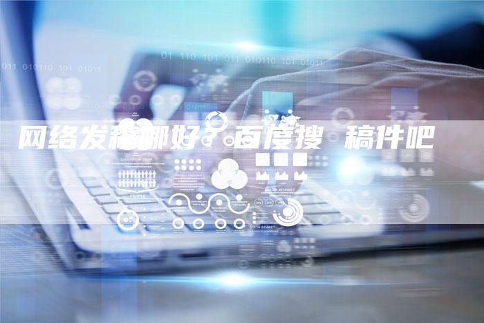 网络发稿哪好？百度搜 稿件吧-直编软文营销网
