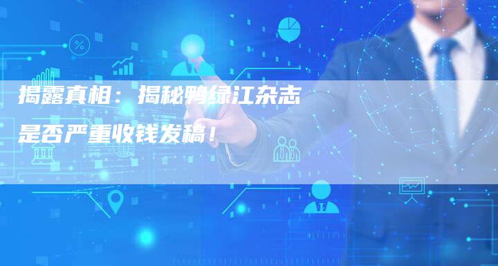揭露真相：揭秘鸭绿江杂志是否严重收钱发稿！-直编软文营销网